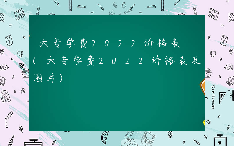 大专学费2022价格表 (大专学费2022价格表及图片)